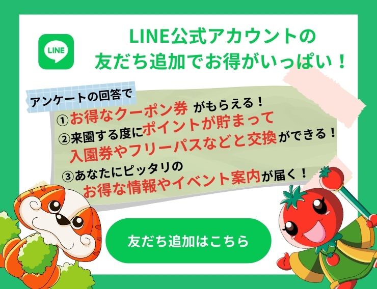 LINE公式アカウントの友だち追加でお得がいっぱい！ アンケートの回答で 1.お得なクーポン券がもらえる！ 2.来園する度にポイントが貯まって入園券やフリーパスなどと交換ができる！ 3.あなたにピッタリのお得な情報やイベント案内が届く！ 友だち追加はこちら